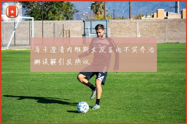 马卡澄清内维斯女友言论不实乔治娜误解引发热议